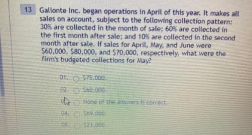 13 Gallonte Inc. began operations in April of this year. It makes all
sales on account, subject to the following collection pattern:
30% are collected in the month of sale; 60% are collected in
the first month after sale; and 10% are collected in the second
month after sale. If sales for April, May, and June were
$60,000, $80,000, and $70,000, respectively, what were the
firm's budgeted collections for May?
01. O $75.000.
02. O S60,000.
O None of the answers is correct.
04 S69.00.
95 521.000.
