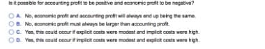 Isit possible for accounting profit to be positive and economic profit to be negative?
OA Na, economic profit and accounting profit will always end up being the same.
OB. No, economic profit must always be larger than accounting profit.
OC Yes, this could ocour if axplicit costs were modest and implict costs were high.
OD. Yos, this could occur if impiot costs were modest and explict costs were high.
