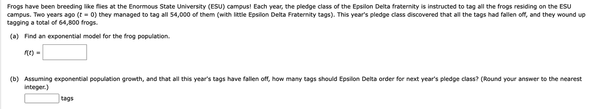 Frogs have been breeding like flies at the Enormous State University (ESU) campus! Each year, the pledge class of the Epsilon Delta fraternity is instructed to tag all the frogs residing on the ESU
campus. Two years ago (t = 0) they managed to tag all 54,000 of them (with little Epsilon Delta Fraternity tags). This year's pledge class discovered that all the tags had fallen off, and they wound up
tagging a total of 64,800 frogs.
(a) Find an exponential model for the frog population.
f(t)
(b) Assuming exponential population growth, and that all this year's tags have fallen off, how many tags should Epsilon Delta order for next year's pledge class? (Round your answer to the nearest
integer.)
tags