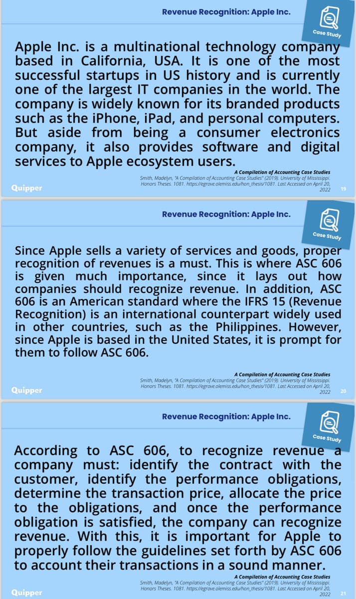 Revenue Recognition: Apple Inc.
Case Study
Apple Inc. is a multinational technology company
based in California, USA. It is one of the most
successful startups in US history and is currently
one of the largest IT companies in the world. The
company is widely known for its branded products
such as the iPhone, iPad, and personal computers.
But aside from being a consumer electronics
company, it also provides software and digital
services to Apple ecosystem users.
Quipper
A Compilation of Accounting Case Studies
Smith, Madelyn, "A Compilation of Accounting Case Studies" (2019). University of Mississippi.
Honors Theses. 1081. https://egrove.olemiss.edu/hon_thesis/1081. Last Accessed on April 20,
2022
19
Revenue Recognition: Apple Inc.
Case Study
Since Apple sells a variety of services and goods, proper
recognition of revenues is must. This is where ASC 606
is given much importance, since it lays out how
companies should recognize revenue. In addition, ASC
606 is an American standard where the IFRS 15 (Revenue
Recognition) is an international counterpart widely used
in other countries, such as the Philippines. However,
since Apple is based in the United States, it is prompt for
them to follow ASC 606.
Quipper
A Compilation of Accounting Case Studies
Smith, Madelyn, "A Compilation of Accounting Case Studies" (2019). University of Mississippi.
Honors Theses. 1081. https://egrove.olemiss.edu/hon_thesis/1081. Last Accessed on April 20,
2022
Revenue Recognition: Apple Inc.
Case Study
According to ASC 606, to recognize revenue a
company must: identify the contract with the
customer, identify the performance obligations,
determine the transaction price, allocate the price
to the obligations, and once the performance
obligation is satisfied, the company can recognize
revenue. With this, it is important for Apple to
properly follow the guidelines set forth by ASC 606
to account their transactions in a sound manner.
Quipper
A Compilation of Accounting Case Studies
Smith, Madelyn, "A Compilation of Accounting Case Studies" (2019). University of Mississippi.
Honors Theses. 1081. https://egrove.olemiss.edu/hon_thesis/1081. Last Accessed on April 20,
2022
21