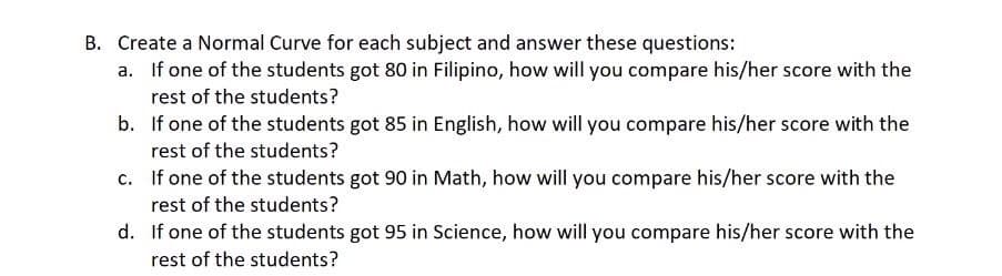 B. Create a Normal Curve for each subject and answer these questions:
a. If one of the students got 80 in Filipino, how will you compare his/her score with the
rest of the students?
b. If one of the students got 85 in English, how will you compare his/her score with the
rest of the students?
c. If one of the students got 90 in Math, how will you compare his/her score with the
rest of the students?
d. If one of the students got 95 in Science, how will you compare his/her score with the
rest of the students?
