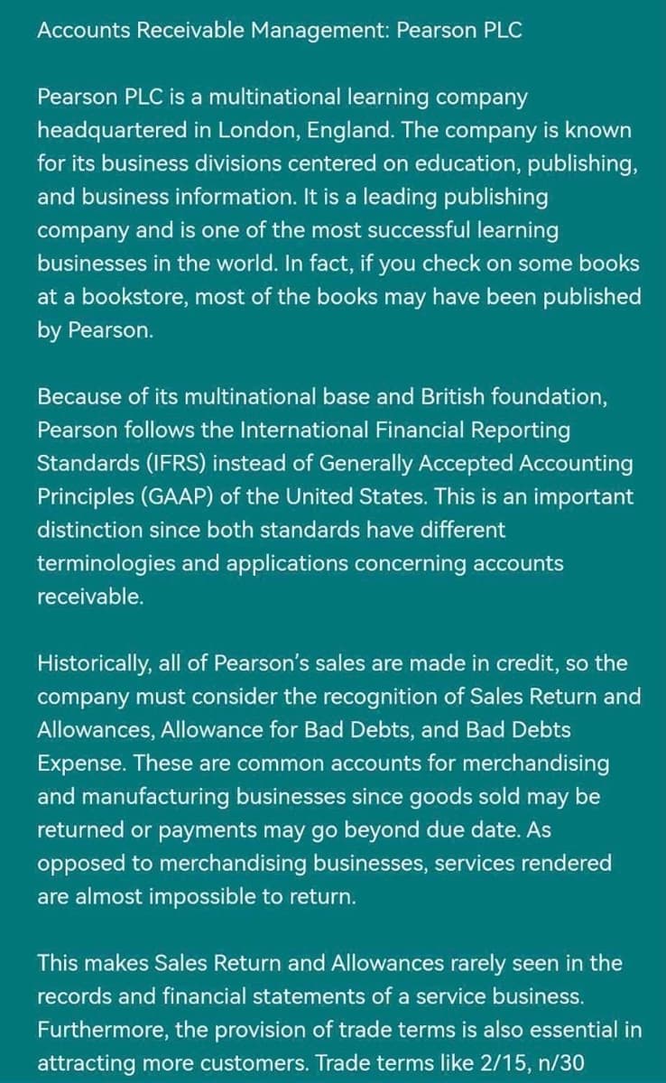 Accounts Receivable Management: Pearson PLC
Pearson PLC is a multinational learning company
headquartered in London, England. The company is known
for its business divisions centered on education, publishing,
and business information. It is a leading publishing
company and is one of the most successful learning
businesses in the world. In fact, if you check on some books
at a bookstore, most of the books may have been published
by Pearson.
Because of its multinational base and British foundation,
Pearson follows the International Financial Reporting
Standards (IFRS) instead of Generally Accepted Accounting
Principles (GAAP) of the United States. This is an important
distinction since both standards have different
terminologies and applications concerning accounts
receivable.
Historically, all of Pearson's sales are made in credit, so the
company must consider the recognition of Sales Return and
Allowances, Allowance for Bad Debts, and Bad Debts
Expense. These are common accounts for merchandising
and manufacturing businesses since goods sold may be
returned or payments may go beyond due date. As
opposed to merchandising businesses, services rendered
are almost impossible to return.
This makes Sales Return and Allowances rarely seen in the
records and financial statements of a service business.
Furthermore, the provision of trade terms is also essential in
attracting more customers. Trade terms like 2/15, n/30