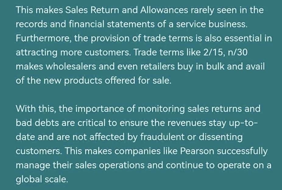 This makes Sales Return and Allowances rarely seen in the
records and financial statements of a service business.
Furthermore, the provision of trade terms is also essential in
attracting more customers. Trade terms like 2/15, n/30
makes wholesalers and even retailers buy in bulk and avail
of the new products offered for sale.
With this, the importance of monitoring sales returns and
bad debts are critical to ensure the revenues stay up-to-
date and are not affected by fraudulent or dissenting
customers. This makes companies like Pearson successfully
manage their sales operations and continue to operate on a
global scale.