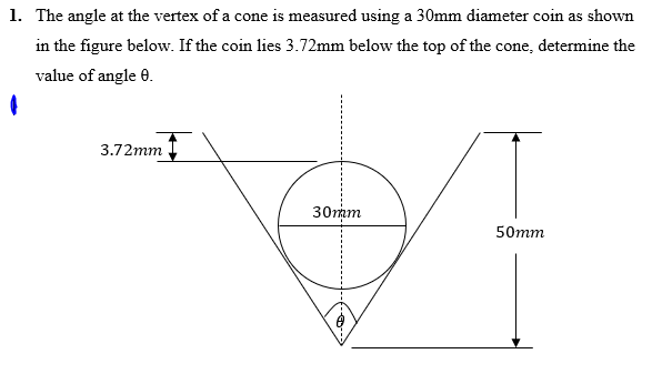 1. The angle at the vertex of a cone is measured using a 30mm diameter coin as shown
in the figure below. If the coin lies 3.72mm below the top of the cone, determine the
value of angle 0.
3.72mm
30mam
50mm
