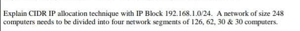 Explain CIDR IP allocation technique with IP Block 192.168.1.0/24. A network of size 248
computers needs to be divided into four network segments of 126, 62, 30 & 30 computers.