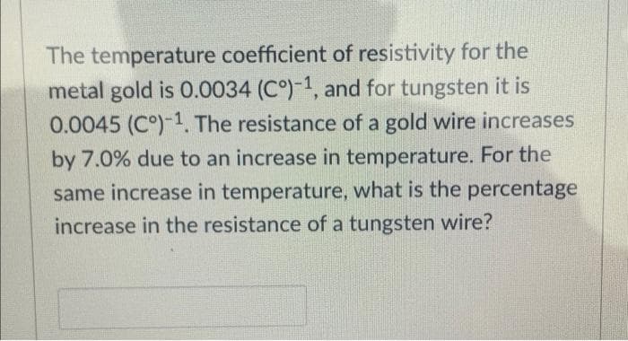 The temperature coefficient of resistivity for the
metal gold is 0.0034 (C°)-1, and for tungsten it is
0.0045 (Cº)-1. The resistance of a gold wire increases
by 7.0% due to an increase in temperature. For the
same increase in temperature, what is the percentage
increase in the resistance of a tungsten wire?