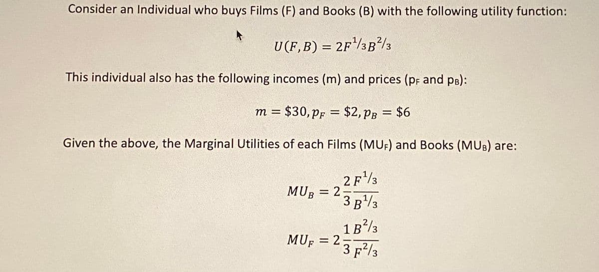 Consider an Individual who buys Films (F) and Books (B) with the following utility function:
U (F, B) = 2F¹/3B²/3
This individual also has the following incomes (m) and prices (pF and PB):
m = $30, pF
PF
Given the above, the Marginal Utilities of each Films (MUF) and Books (MUB) are:
2 F¹3
: $2,PB = $6
MUB = 2
-
3 B ¹/3
1B²/3
MUF = 2 2
3 F²/3