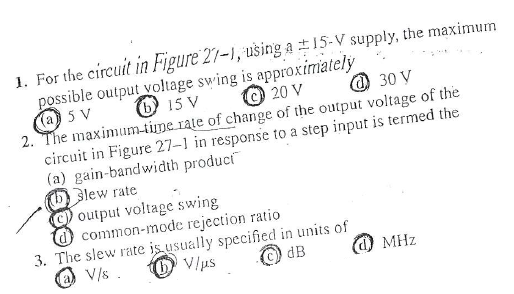 1. For the circuit in Figure 27-1, ušing a t15-V supply, the maximum
possible output voltage swing is approximately
(a) 5 V
2. The maximum-time rate of change of the output voltage of the
circuit in Figure 27-1 in response to a step input is termed the
(a) gain-bandwidth product
lew rate
C) output voltage swing
common-mode rejection ratio
3. The slew rate is usually specified in units of
@ V/s.
O 15 V
20 V
O 30 V
O V/us
dB
d) MHz
