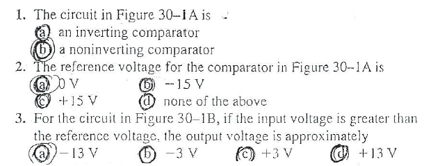 1. The circuit in Figure 30-1A is -
an inverting comparator
a noninverting comparator
2. The reference voltage for the comparator in Figure 30-1A is
O -15 V
(d) none of the above
3. For the circuit in Figure 30-IB, if the input voltage is greater than
the reference voltage, the output voltage is approximately
(6) -3 V
+15 V
@)-13 V
(©) +3 V
+13 V
