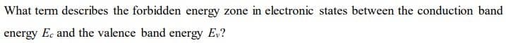 What term describes the forbidden energy zone in electronic states between the conduction band
energy Ec and the valence band energy E,?