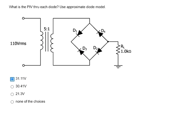 What is the PIV thru each diode? Use approximate diode model.
110Vrms
5:1
31.11V
30.41V
21.3V
none of the choices
D₁
D3
D₂
D4
R₁
1.0ko