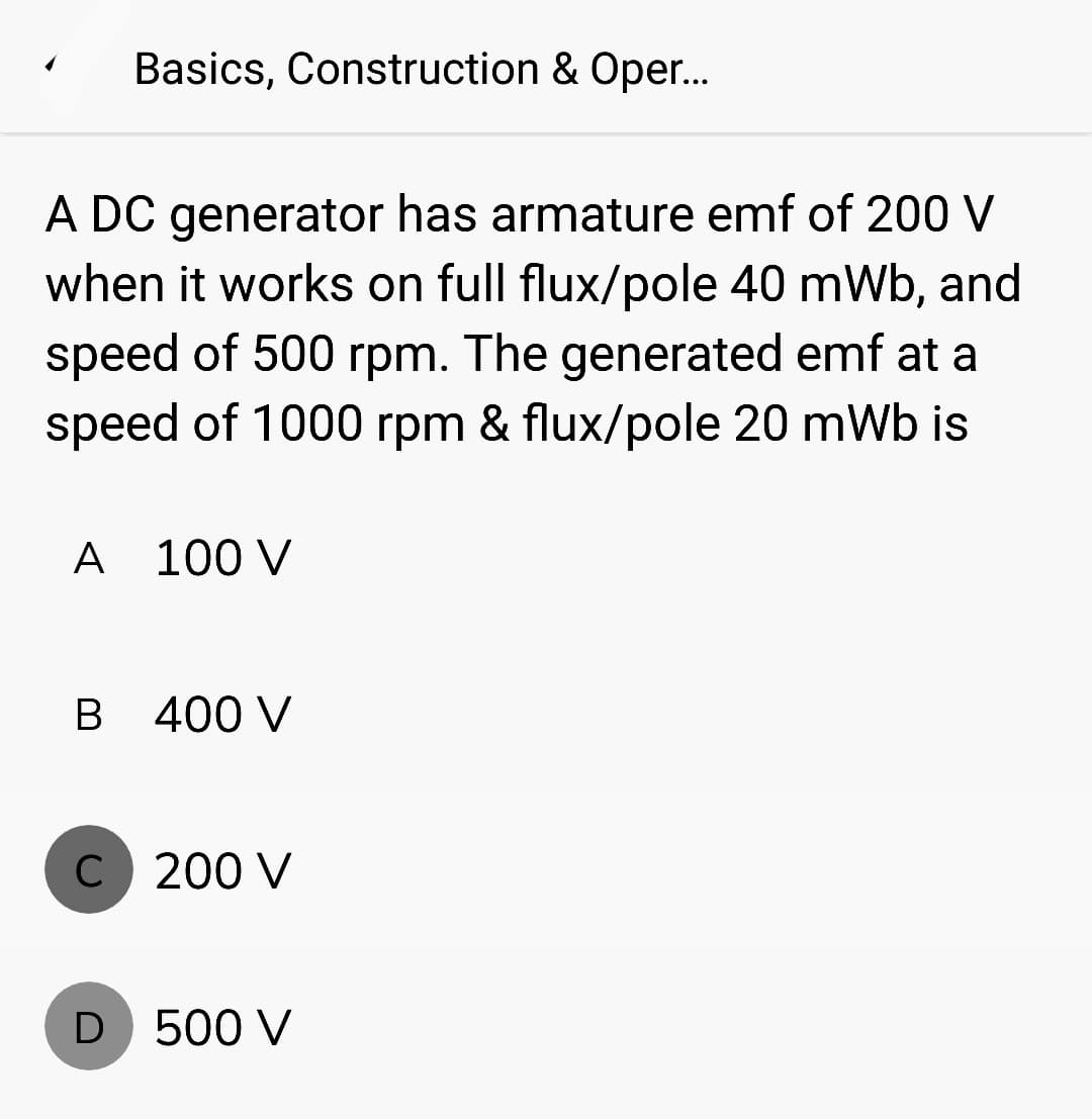 Basics, Construction & Oper...
A DC generator has armature emf of 200 V
when it works on full flux/pole 40 mWb, and
speed of 500 rpm. The generated emf at a
speed of 1000 rpm & flux/pole 20 mWb is
A 100 V
B 400 V
C 200 V
D 500 V
