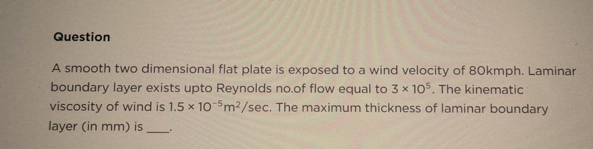 Question
A smooth two dimensional flat plate is exposed to a wind velocity of 80kmph. Laminar
boundary layer exists upto Reynolds no.of flow equal to 3 x 105. The kinematic
viscosity of wind is 1.5 x 10-5m²/sec. The maximum thickness of laminar boundary
layer (in mm) is