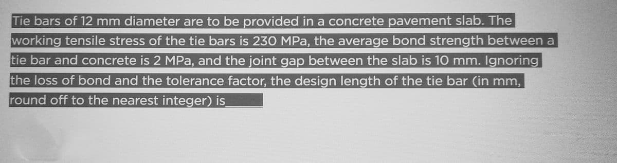 Tie bars of 12 mm diameter are to be provided in a concrete pavement slab. The
working tensile stress of the tie bars is 230 MPa, the average bond strength between a
tie bar and concrete is 2 MPa, and the joint gap between the slab is 10 mm. Ignoring
the loss of bond and the tolerance factor, the design length of the tie bar (in mm,
round off to the nearest integer) is