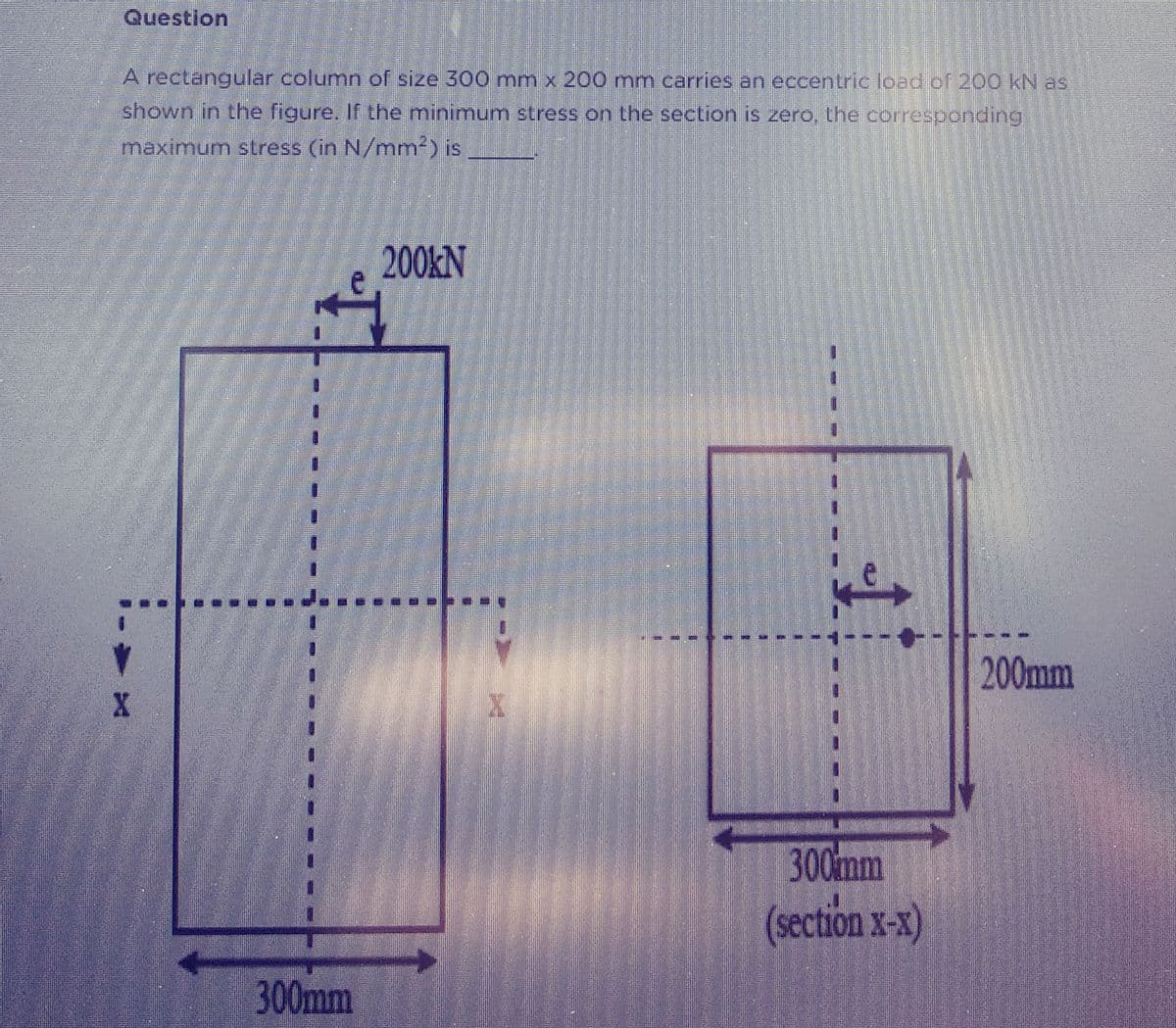 Question
A rectangular column of size 300 mm x 200 mm carries an eccentric load of 200 kN as
shown in the figure. If the minimum stress on the section is zero, the corresponding
maximum stress (in N/mm²) is
X
300mm
200KN
X
€
300mm
(section X-X)
200mm