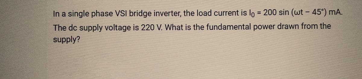 In a single phase VSI bridge inverter, the load current is l = 200 sin (wt – 45°) mA.
The dc supply voltage is 220 V. What is the fundamental power drawn from the
supply?