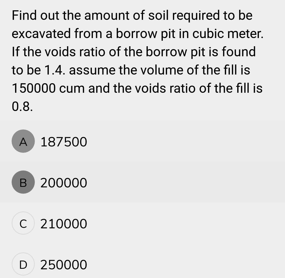 Find out the amount of soil required to be
excavated from a borrow pit in cubic meter.
If the voids ratio of the borrow pit is found
to be 1.4. assume the volume of the fill is
150000 cum and the voids ratio of the fill is
0.8.
A 187500
B 200000
C 210000
D 250000