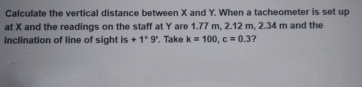 Calculate the vertical distance between X and Y. When a tacheometer is set up
at X and the readings on the staff at Y are 1.77 m, 2.12 m, 2.34 m and the
inclination of line of sight is + 1° 9'. Take k = 100, c = 0.3?