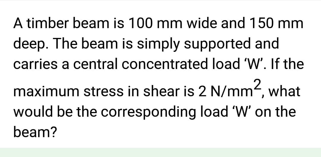A timber beam is 100 mm wide and 150 mm
deep. The beam is simply supported and
carries a central concentrated load 'W'. If the
maximum stress in shear is 2 N/mm², what
would be the corresponding load 'W' on the
beam?