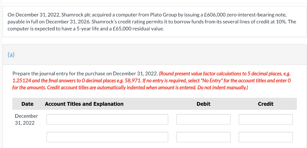 On December 31, 2022, Shamrock plc acquired a computer from Plato Group by issuing a £606,000 zero-interest-bearing note,
payable in full on December 31, 2026. Shamrock's credit rating permits it to borrow funds from its several lines of credit at 10%. The
computer is expected to have a 5-year life and a £65,000 residual value.
(a)
Prepare the journal entry for the purchase on December 31, 2022. (Round present value factor calculations to 5 decimal places, e.g.
1.25124 and the final answers to O decimal places e.g. 58,971. If no entry is required, select "No Entry" for the account titles and enter O
for the amounts. Credit account titles are automatically indented when amount is entered. Do not indent manually.)
Date
December
31, 2022
Account Titles and Explanation
Debit
Credit