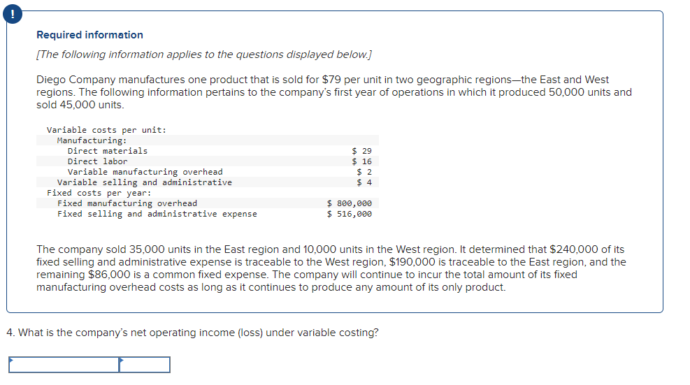 !
Required information
[The following information applies to the questions displayed below.]
Diego Company manufactures one product that is sold for $79 per unit in two geographic regions-the East and West
regions. The following information pertains to the company's first year of operations in which it produced 50,000 units and
sold 45,000 units.
Variable costs per unit:
Manufacturing:
Direct materials
Direct labor
Variable manufacturing overhead
Variable selling and administrative
Fixed costs per year:
Fixed manufacturing overhead
Fixed selling and administrative expense
$ 29
$ 16
$2
$4
$ 800,000
$ 516,000
The company sold 35,000 units in the East region and 10,000 units in the West region. It determined that $240,000 of its
fixed selling and administrative expense is traceable to the West region, $190,000 is traceable to the East region, and the
remaining $86,000 is a common fixed expense. The company will continue to incur the total amount of its fixed
manufacturing overhead costs as long as it continues to produce any amount of its only product.
4. What is the company's net operating income (loss) under variable costing?