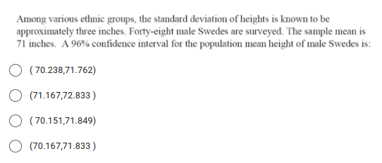 Among various ethnic groups, the standard deviation of heights is known to be
approximately three inches. Forty-eight male Swedes are surveyed. The sample mean is
71 inches. A 96% confidence interval for the population mean height of male Swedes is:
O (70.238,71.762)
(71.167,72.833 )
O (70.151,71.849)
(70.167,71.833 )
