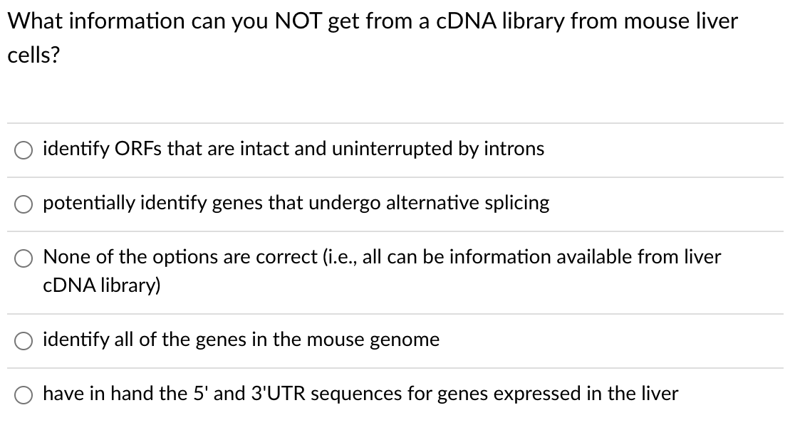 What information can you NOT get from a CDNA library from mouse liver
cells?
identify ORFS that are intact and uninterrupted by introns
potentially identify genes that undergo alternative splicing
None of the options are correct (i.e., all can be information available from liver
CDNA library)
identify all of the genes in the mouse genome
have in hand the 5' and 3'UTR sequences for genes expressed in the liver
