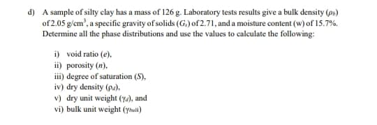 d) A sample of silty clay has a mass of 126 g. Laboratory tests results give a bulk density (p»)
of 2.05 g/em', a specific gravity of solids (G.) of 2.71, and a moisture content (w) of 15.7%.
Determine all the phase distributions and use the values to calculate the following:
i) void ratio (e),
ii) porosity (n),
ii) degree of saturation (S),
iv) dry density (pa),
v) dry unit weight (ya), and
vi) bulk unit weight (yhwlk)
