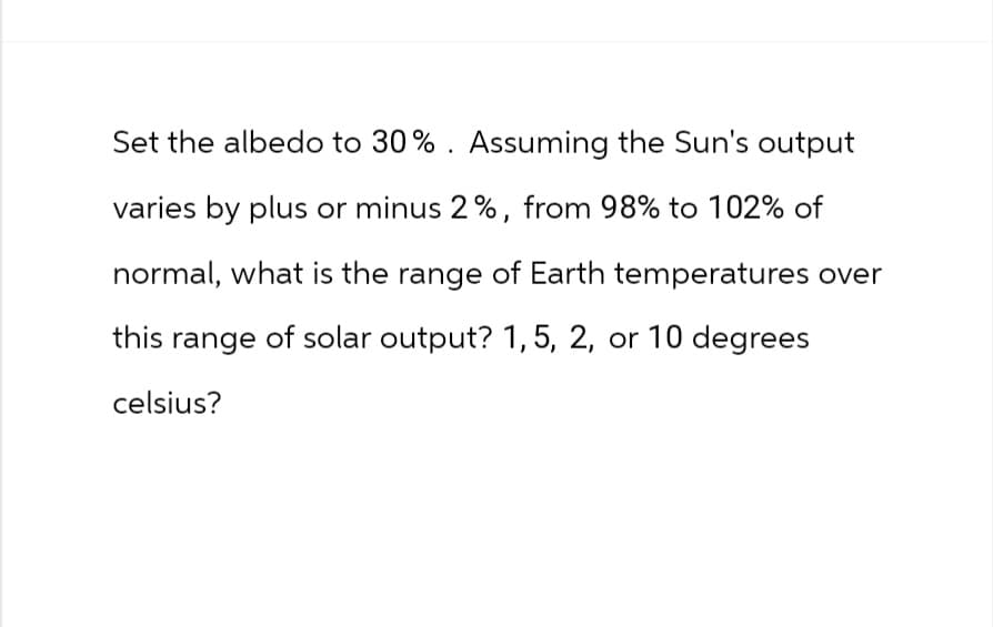 Set the albedo to 30%. Assuming the Sun's output
varies by plus or minus 2%, from 98% to 102% of
normal, what is the range of Earth temperatures over
this range of solar output? 1, 5, 2, or 10 degrees
celsius?