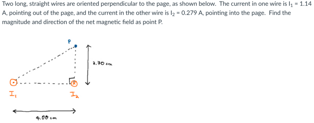 Two long, straight wires are oriented perpendicular to the page, as shown below. The current in one wire is l₁ = 1.14
A, pointing out of the page, and the current in the other wire is l₂ = 0.279 A, pointing into the page. Find the
magnitude and direction of the net magnetic field as point P.
I₁
4.00cm
I₂
2.70 cm