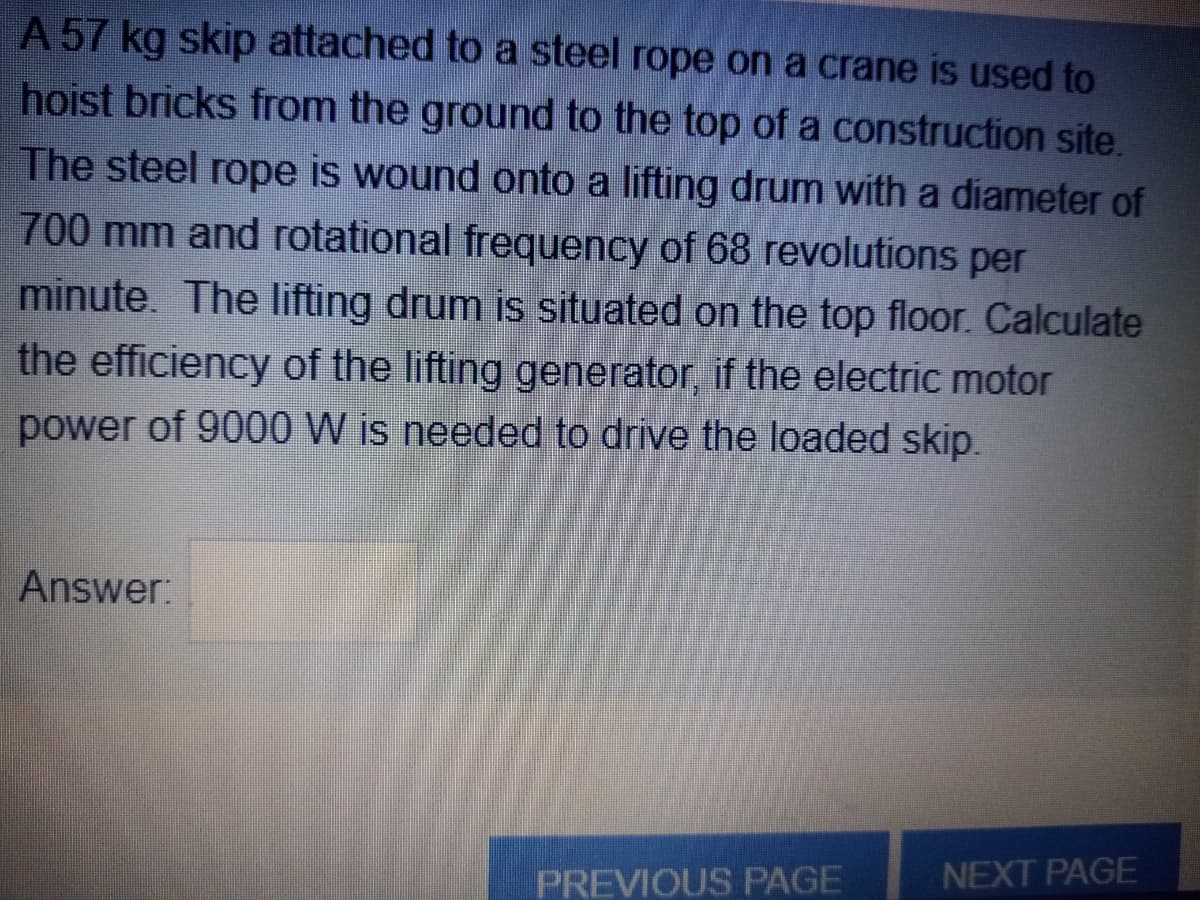 A 57 kg skip attached to a steel rope on a crane is used to
hoist bricks from the ground to the top of a construction site.
The steel rope is wound onto a lifting drum with a diameter of
700 mm and rotational frequency of 68 revolutions per
minute. The lifting drum is situated on the top floor. Calculate
the efficiency of the lifting generator, if the electric motor
power of 9000 W is needed to drive the loaded skip.
Answer:
PREVIOUS PAGE
NEXT PAGE
