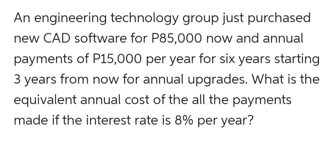 An engineering technology group just purchased
new CAD software for P85,000 now and annual
payments of P15,000 per year for six years starting
3 years from now for annual upgrades. What is the
equivalent annual cost of the all the payments
made if the interest rate is 8% per year?
