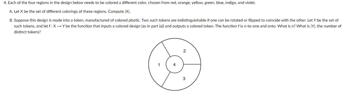 4. Each of the four regions in the design below needs to be colored a different color, chosen from red, orange, yellow, green, blue, indigo, and violet.
A. Let X be the set of different colorings of these regions. Compute XI.
B. Suppose this design is made into a token, manufactured of colored plastic. Two such tokens are indistinguishable if one can be rotated or flipped to coincide with the other. Let Y be the set of
such tokens, and let f: X→ Y be the function that inputs a colored design (as in part (a)) and outputs a colored token. The function f is n-to-one and onto. What is n? What is Y), the number of
distinct tokens?
3