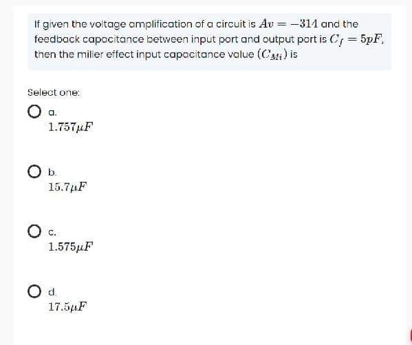 If given the voltage amplification of a circuit is Av = -311 and the
feedback capacitance between input port and output port is C, = 5pF,
then the miller effect input capacitance value (C'Mi) is
Select one:
1.757µF
15.7µF
O c.
1.575µF
Od.
17.5µF
