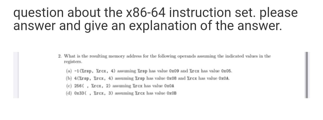 question about the x86-64 instruction set. please
answer and give an explanation of the answer.
2. What is the resulting memory address for the following operands assuming the indicated values in the
registers.
(a) -1(%rsp, Zrcx, 4) assuming %rsp has value Ox09 and Xrcx has value Ox05.
(b) 4(%rsp, %rcx, 4) assuming %rsp has value Ox08 and %rcx has value Ox0A.
(c) 256( , %rcx, 2) assuming %rex has value Ox0A
(d) 0x33( , %rcx, 3) assuming %rcx has value O×OB
