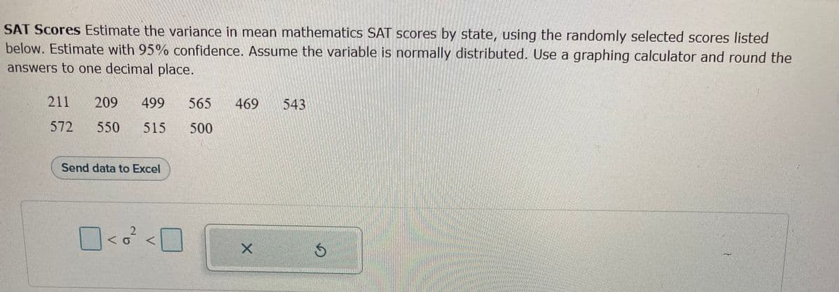 SAT Scores Estimate the variance in mean mathematics SAT scores by state, using the randomly selected scores listed
below. Estimate with 95% confidence. Assume the variable is normally distributed. Use a graphing calculator and round the
answers to one decimal place.
211 209 499 565 469
572
550 515 500
Send data to Excel
<<0² <0
X
543
S