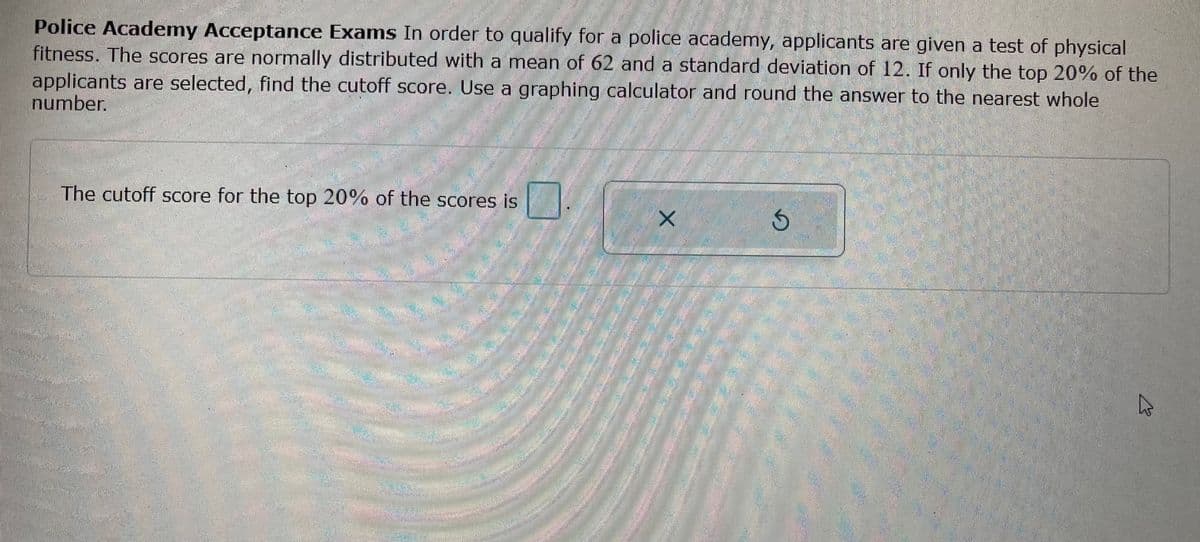 Police Academy Acceptance Exams In order to qualify for a police academy, applicants are given a test of physical
fitness. The scores are normally distributed with a mean of 62 and a standard deviation of 12. If only the top 20% of the
applicants are selected, find the cutoff score. Use a graphing calculator and round the answer to the nearest whole
number.
THROOM
The cutoff score for the top 20% of the scores is
PODOBEN
M
X
Ś
A