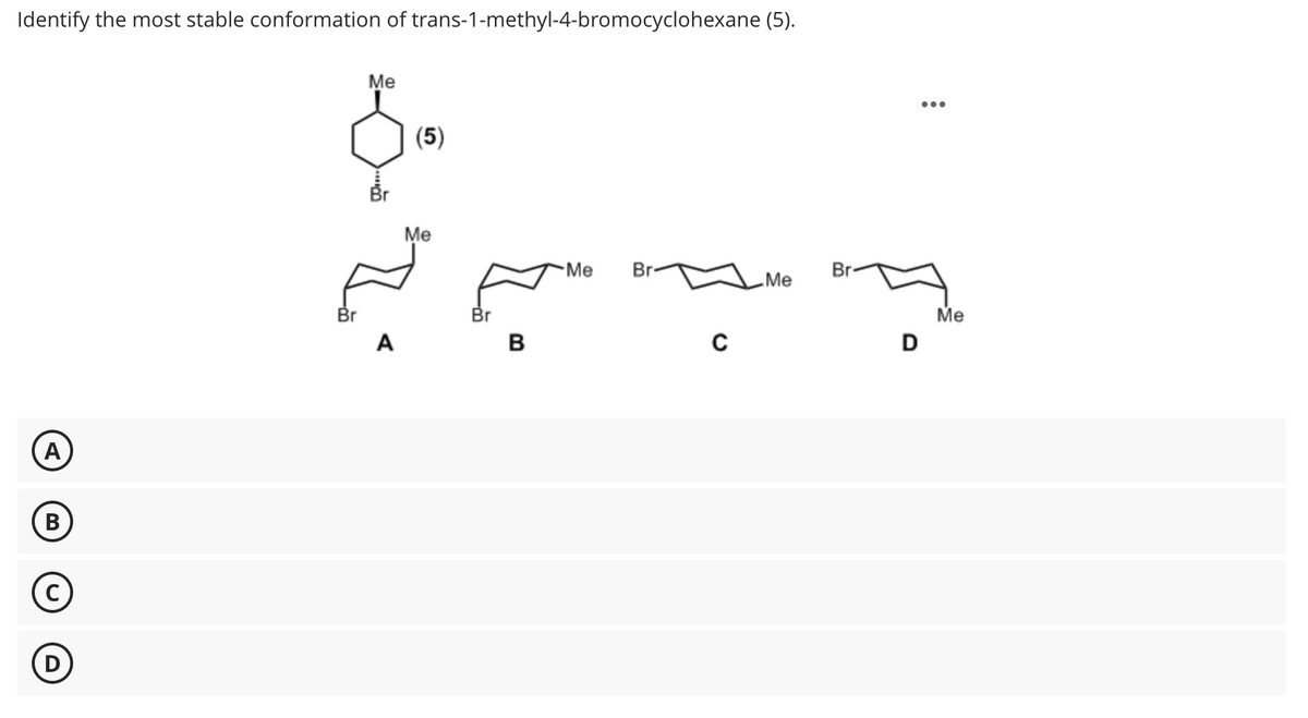 Identify the most stable conformation of trans-1-methyl-4-bromocyclohexane (5).
A
B
Me
(5)
Me
Br
A
Br
B
Me
Br
C
Me
Br
Me
D