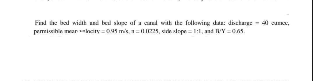 Find the bed width and bed slope of a canal with the following data: discharge
permissible mean velocity = 0.95 m/s, n = 0.0225, side slope = 1:1, and B/Y = 0.65.
= 40 cumec,