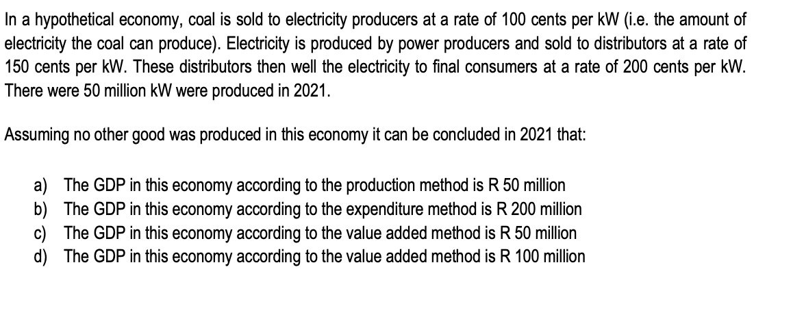 In a hypothetical economy, coal is sold to electricity producers at a rate of 100 cents per kW (i.e. the amount of
electricity the coal can produce). Electricity is produced by power producers and sold to distributors at a rate of
150 cents per kW. These distributors then well the electricity to final consumers at a rate of 200 cents per kW.
There were 50 million kW were produced in 2021.
Assuming no other good was produced in this economy it can be concluded in 2021 that:
a) The GDP in this economy according to the production method is R 50 million
b) The GDP in this economy according to the expenditure method is R 200 million
c) The GDP in this economy according to the value added method is R 50 million
d) The GDP in this economy according to the value added method is R 100 million
