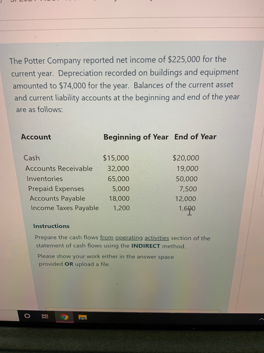 The Potter Company reported net income of $225,000 for the
current year. Depreciation recorded on buildings and equipment
amounted to $74,000 for the year. Balances of the current asset
and current liability accounts at the beginning and end of the year
are as follows:
Account
Beginning of Year End of Year
Cash
$15,000
$20,000
Accounts Receivable
32,000
19,000
Inventories
65,000
50,000
Prepaid Expenses
Accounts Payable
Income Taxes Payable
5,000
7,500
18,000
12,000
1,200
1,690
Instructions
Prepare the cash flows from operating activities section of the
statement of cash flows using the INDIRECT method.
Please show your work either in the answer space
provided OR upload a file.
