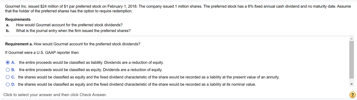 Gourmet Inc. issued $24 million of $1 par preferred stock on February 1, 2018. The company issued 1 million shares. The preferred stock has a 6% fixed annual cash dividend and no maturity date. Assume
that the holder of the preferred shares has the option to require redemption.
Requirements
a.
How would Gourmet account for the preferred stock dividends?
b.
What is the journal entry when the firm issued the preferred shares?
Requirement a. How would Gourmet account for the preferred stock dividends?
If Gourmet were a U.S. GAAP reporter then
A. the entire proceeds would be classified as liability. Dividends are a reduction of equity.
○ B. the entire proceeds would be classified as equity. Dividends are a reduction of equity.
○ C. the shares would be classified as equity and the fixed dividend characteristic of the share would be recorded as a liability at the present value of an annuity.
D. the shares would be classified as equity and the fixed dividend characteristic of the share would be recorded as a liability at its nominal value.
Click to select your answer and then click Check Answer.
?