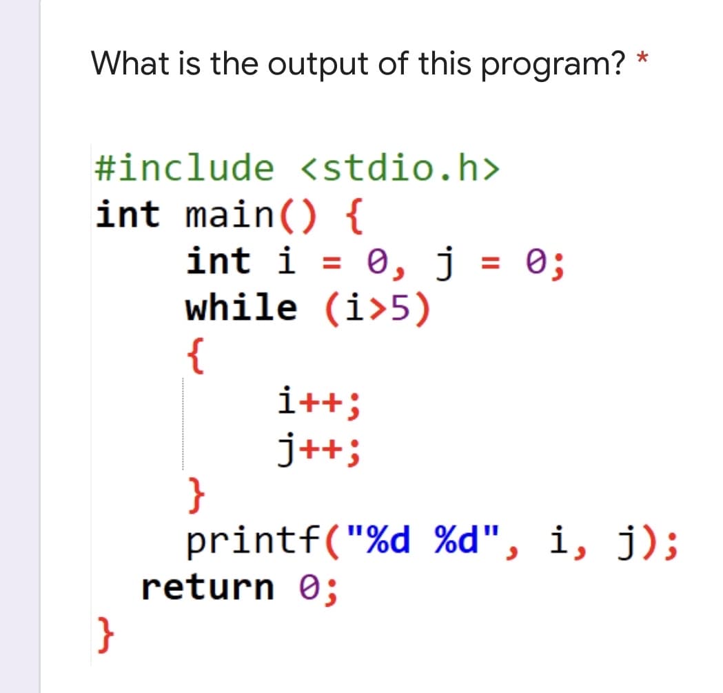 *
What is the output of this program?
#include <stdio.h>
int main() {
}
int i = 0, j = 0;
while (i>5)
{
i++;
j++;
}
printf("%d %d", i, j);
return 0;