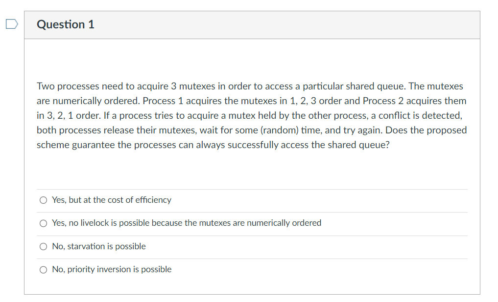 Question 1
Two processes need to acquire 3 mutexes in order to access a particular shared queue. The mutexes
are numerically ordered. Process 1 acquires the mutexes in 1, 2, 3 order and Process 2 acquires them
in 3, 2, 1 order. If a process tries to acquire a mutex held by the other process, a conflict is detected,
both processes release their mutexes, wait for some (random) time, and try again. Does the proposed
scheme guarantee the processes can always successfully access the shared queue?
Yes, but at the cost of efficiency
Yes, no livelock is possible because the mutexes are numerically ordered
No, starvation is possible
No, priority inversion is possible