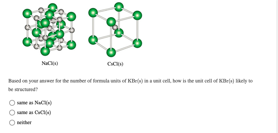 NaCl(s)
CSCI(s)
Based on your answer for the number of formula units of KBr(s) in a unit cell, how is the unit cell of KBr(s) likely to
be structured?
same as NaCl(s)
same as CsCl(s)
O neither
