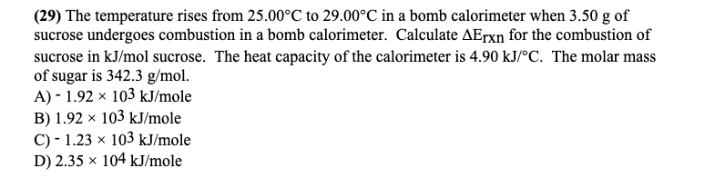(29) The temperature rises from 25.00°C to 29.00°C in a bomb calorimeter when 3.50 g of
sucrose undergoes combustion in a bomb calorimeter. Calculate AETX for the combustion of
sucrose in kJ/mol sucrose. The heat capacity of the calorimeter is 4.90 kJ/°C. The molar mass
of sugar is 342.3 g/mol.
A) - 1.92 x 103 kJ/mole
B) 1.92 x 103 kJ/mole
C) - 1.23 x 103 kJ/mole
D) 2.35 × 104 kJ/mole
