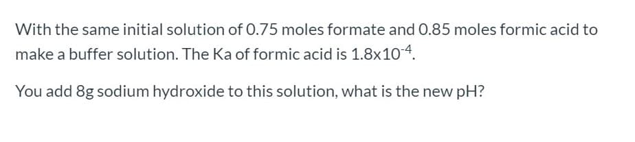 With the same initial solution of 0.75 moles formate and 0.85 moles formic acid to
make a buffer solution. The Ka of formic acid is 1.8x104.
You add 8g sodium hydroxide to this solution, what is the new pH?
