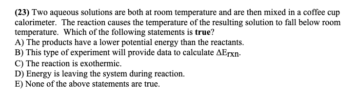 (23) Two aqueous solutions are both at room temperature and are then mixed in a coffee cup
calorimeter. The reaction causes the temperature of the resulting solution to fall below room
temperature. Which of the following statements is true?
A) The products have a lower potential energy than the reactants.
B) This type of experiment will provide data to calculate AErxn-
C) The reaction is exothermic.
D) Energy is leaving the system during reaction.
E) None of the above statements are true.
