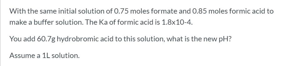 With the same initial solution of 0.75 moles formate and 0.85 moles formic acid to
make a buffer solution. The Ka of formic acid is 1.8x10-4.
You add 60.7g hydrobromic acid to this solution, what is the new pH?
Assume a 1L solution.
