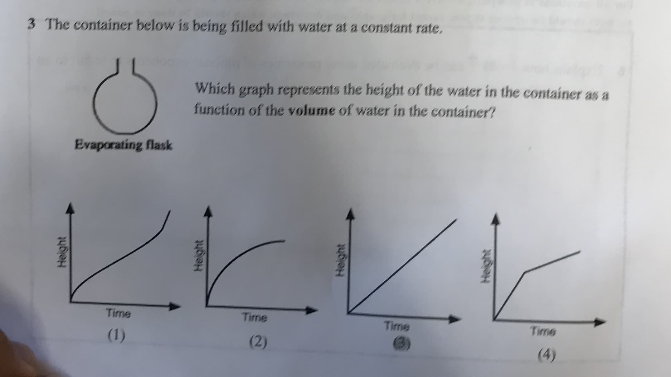 3 The container below is being filled with water at a constant rate.
Which graph represents the height of the water in the container as a
function of the volume of water in the container?
Evaporating flask
Time
Time
Time
Time
(1)
(2)
(4)
